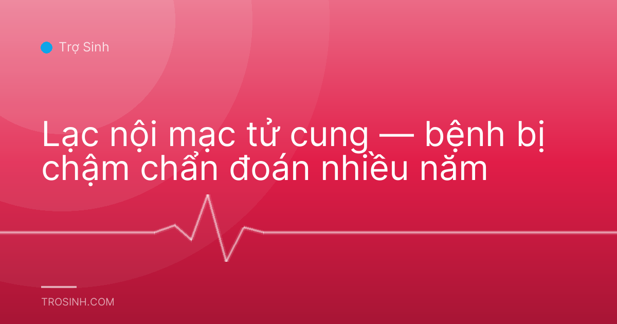 Lạc nội mạc tử cung — bệnh bị chậm chẩn đoán nhiều năm